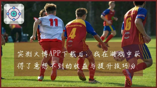 实测火博APP下载后，我在游戏中获得了意想不到的收益与提升技巧分享