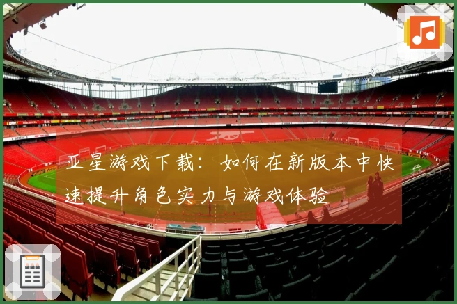 亚星游戏下载：如何在新版本中快速提升角色实力与游戏体验