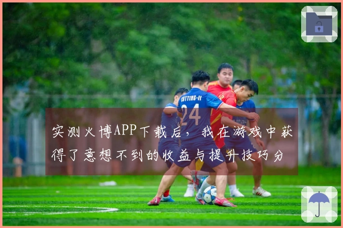 实测火博APP下载后，我在游戏中获得了意想不到的收益与提升技巧分享
