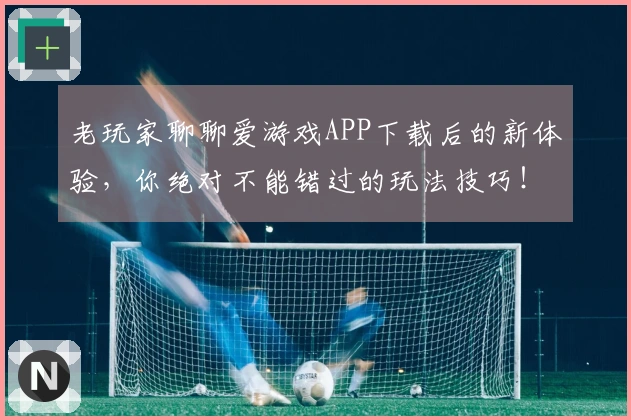 老玩家聊聊爱游戏APP下载后的新体验，你绝对不能错过的玩法技巧！