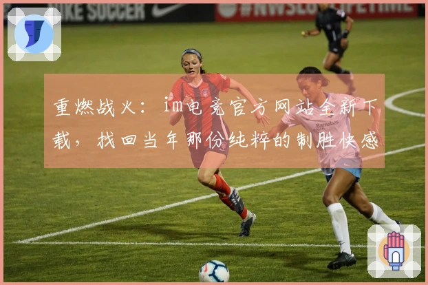 重燃战火：im电竞官方网站全新下载，找回当年那份纯粹的制胜快感