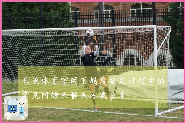 乐竞体育官网下载与安装过程中的常见问题及解决方案分享