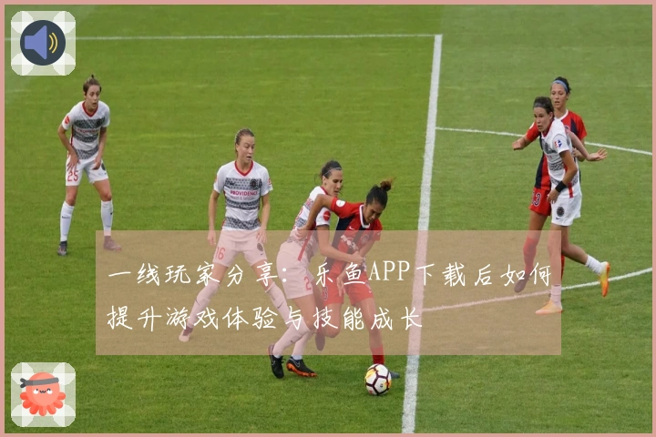 一线玩家分享：乐鱼APP下载后如何提升游戏体验与技能成长