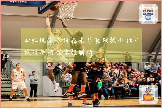 回归玩家如何在米乐官网提升抽卡技巧与游戏体验解析