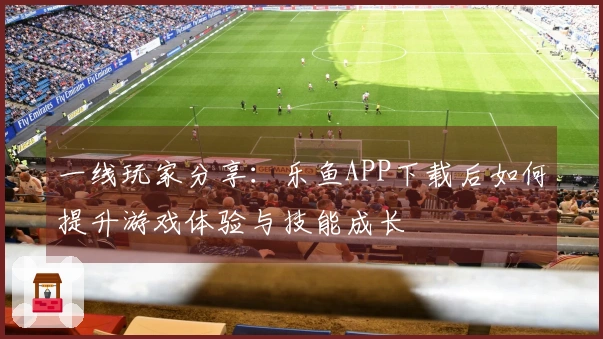 一线玩家分享：乐鱼APP下载后如何提升游戏体验与技能成长
