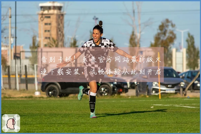 告别卡顿！乐鱼官方网站最新版火速下载安装，流畅体验从此刻开启